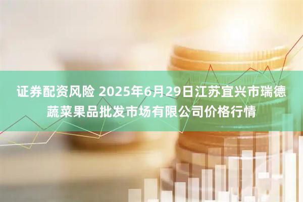 证券配资风险 2025年6月29日江苏宜兴市瑞德蔬菜果品批发市场有限公司价格行情