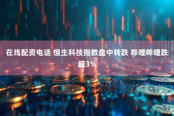 在线配资电话 恒生科技指数盘中转跌 哔哩哔哩跌超3%
