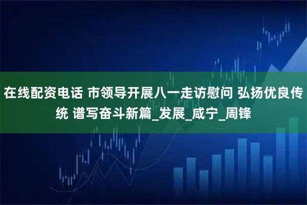 在线配资电话 市领导开展八一走访慰问 弘扬优良传统 谱写奋斗新篇_发展_咸宁_周锋