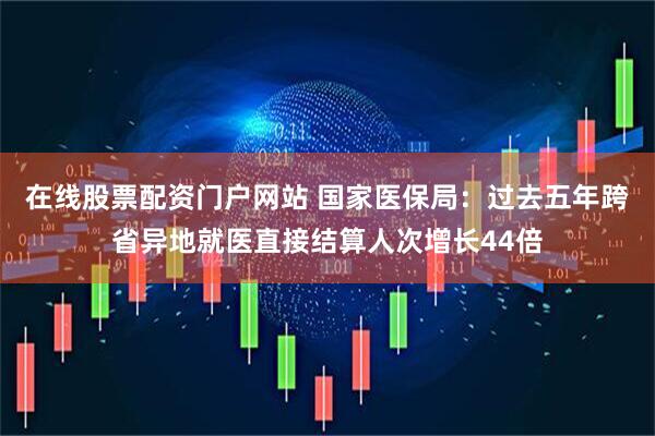 在线股票配资门户网站 国家医保局:过去五年跨省异地就医直接结算人次增长44倍