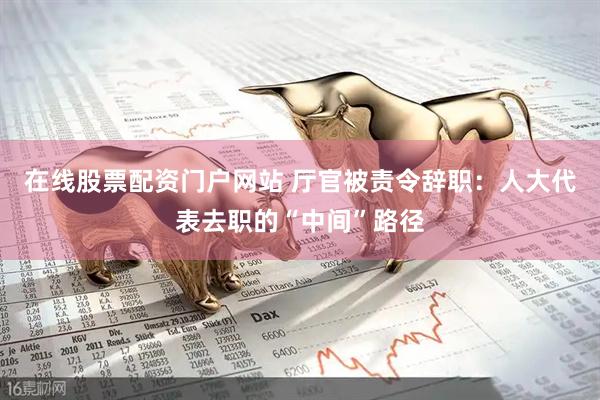 在线股票配资门户网站 厅官被责令辞职：人大代表去职的“中间”路径