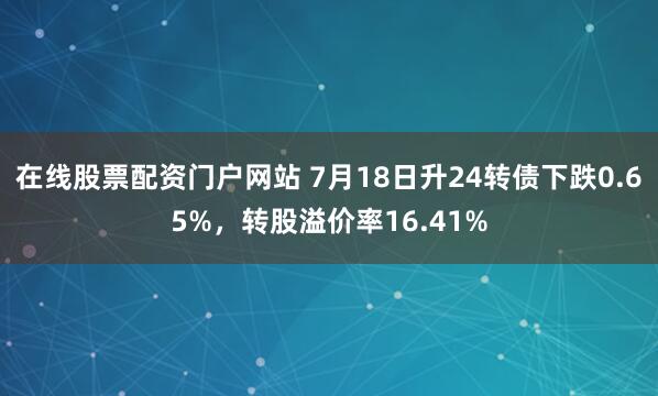 在线股票配资门户网站 7月18日升24转债下跌0.65%，转股溢价率16.41%