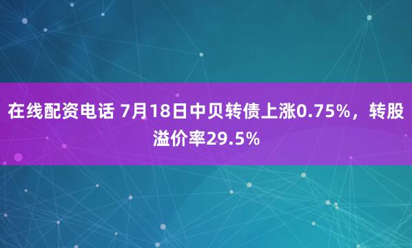 在线配资电话 7月18日中贝转债上涨0.75%，转股溢价率29.5%