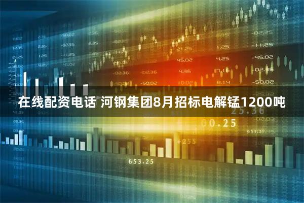 在线配资电话 河钢集团8月招标电解锰1200吨
