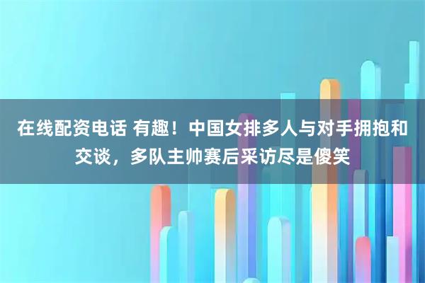 在线配资电话 有趣！中国女排多人与对手拥抱和交谈，多队主帅赛后采访尽是傻笑