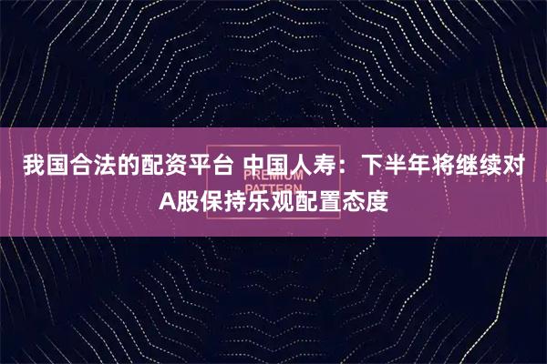我国合法的配资平台 中国人寿：下半年将继续对A股保持乐观配置态度