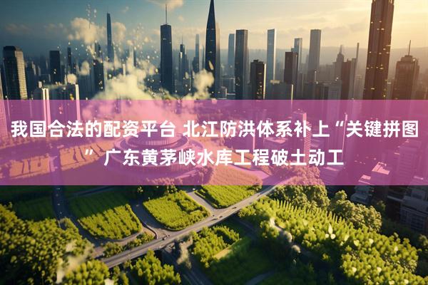 我国合法的配资平台 北江防洪体系补上“关键拼图” 广东黄茅峡水库工程破土动工