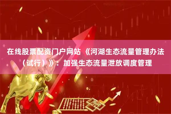 在线股票配资门户网站 《河湖生态流量管理办法（试行）》：加强生态流量泄放调度管理