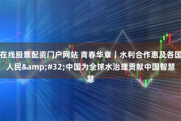 在线股票配资门户网站 青春华章｜水利合作惠及各国人民&#32;中国为全球水治理贡献中国智慧