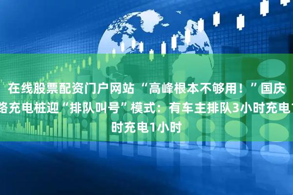 在线股票配资门户网站 “高峰根本不够用！”国庆高速路充电桩迎“排队叫号”模式：有车主排队3小时充电1小时