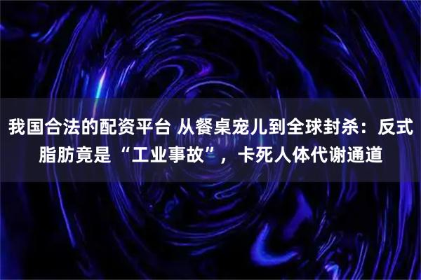 我国合法的配资平台 从餐桌宠儿到全球封杀：反式脂肪竟是 “工业事故”，卡死人体代谢通道