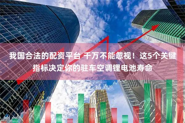 我国合法的配资平台 千万不能忽视！这5个关键指标决定你的驻车空调锂电池寿命